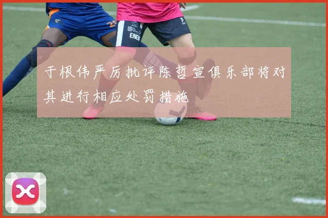 于根伟严厉批评陈哲宣俱乐部将对其进行相应处罚措施
