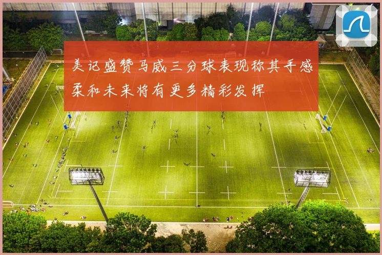 美记盛赞马威三分球表现称其手感柔和未来将有更多精彩发挥