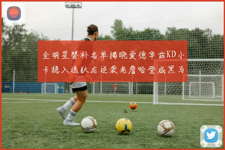 全明星替补名单揭晓爱德华兹KD小卡稳入选狄龙逆袭老詹哈登成黑马
