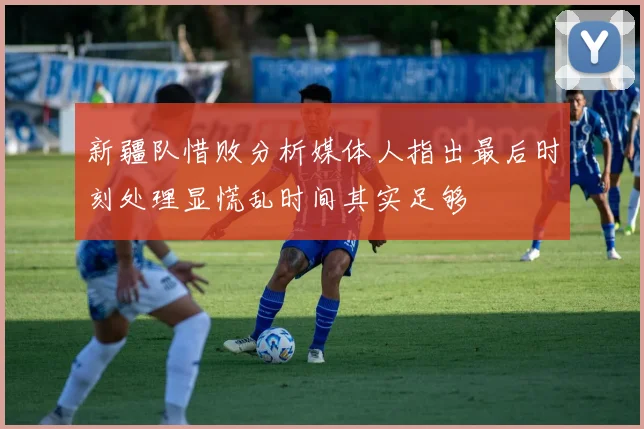 新疆队惜败分析媒体人指出最后时刻处理显慌乱时间其实足够