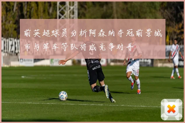 前英超球员分析阿森纳夺冠前景城市与军车等队将成竞争对手