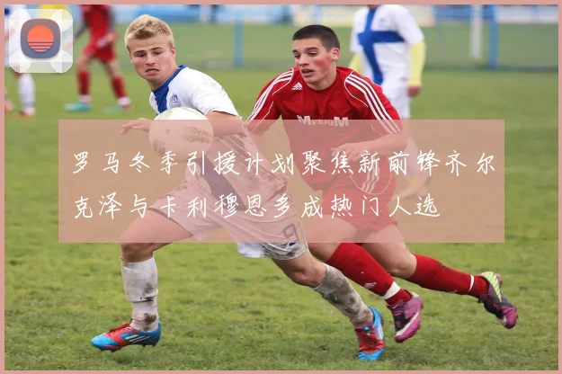 罗马冬季引援计划聚焦新前锋齐尔克泽与卡利穆恩多成热门人选