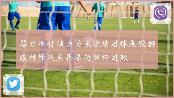 瑟尔洛特助力马竞连续进球展现挪威神锋风采再添超级杯进账
