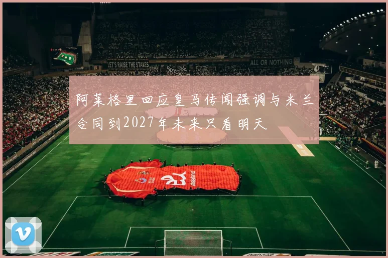 阿莱格里回应皇马传闻强调与米兰合同到2027年未来只看明天