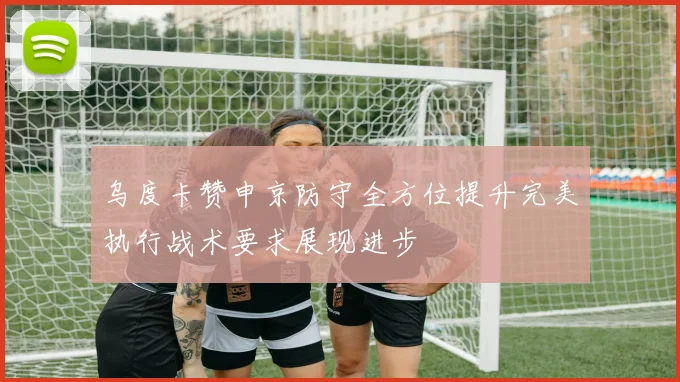 乌度卡赞申京防守全方位提升完美执行战术要求展现进步