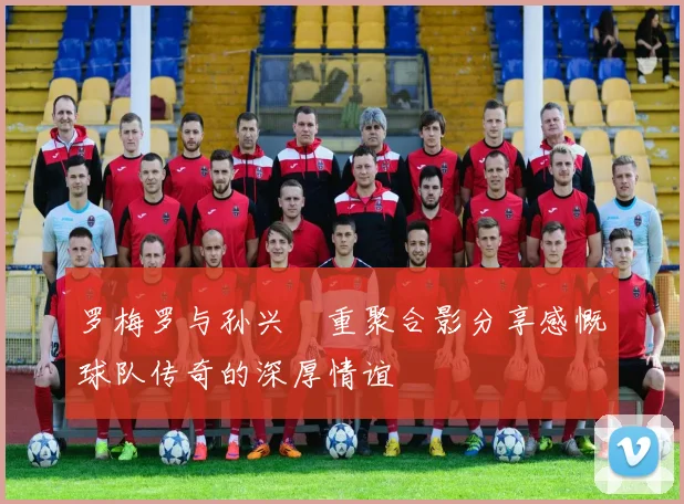 罗梅罗与孙兴慜重聚合影分享感慨球队传奇的深厚情谊