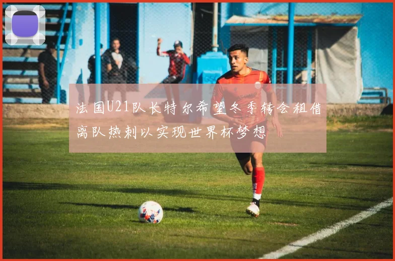 法国U21队长特尔希望冬季转会租借离队热刺以实现世界杯梦想