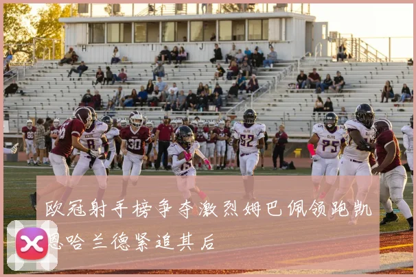 欧冠射手榜争夺激烈姆巴佩领跑凯恩哈兰德紧追其后