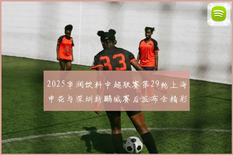 2025华润饮料中超联赛第29轮上海申花与深圳新鹏城赛后发布会精彩回顾与分析