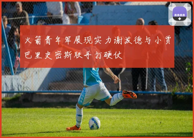 火箭青年军展现实力谢泼德与小贾巴里史密斯联手打硬仗