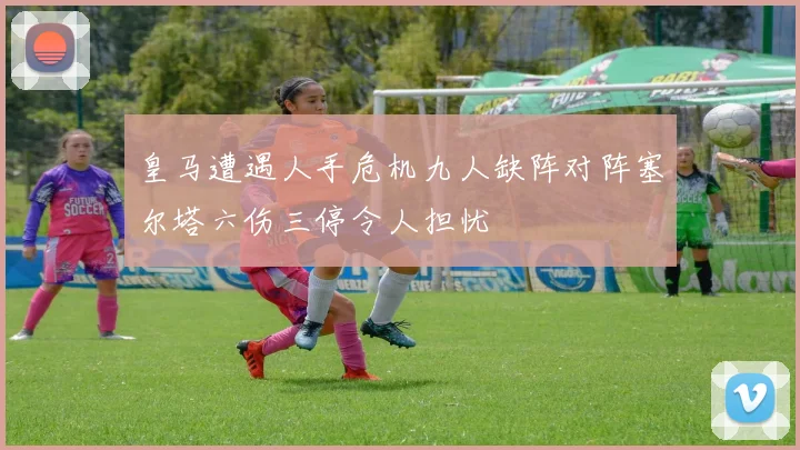 皇马遭遇人手危机九人缺阵对阵塞尔塔六伤三停令人担忧