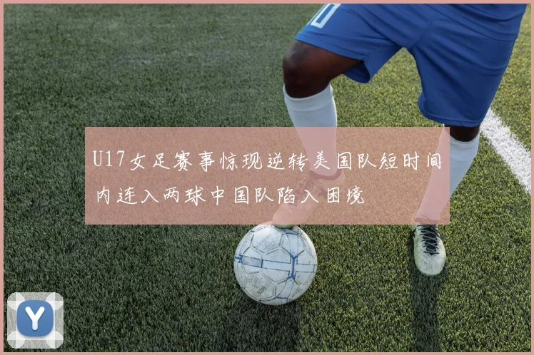 U17女足赛事惊现逆转美国队短时间内连入两球中国队陷入困境