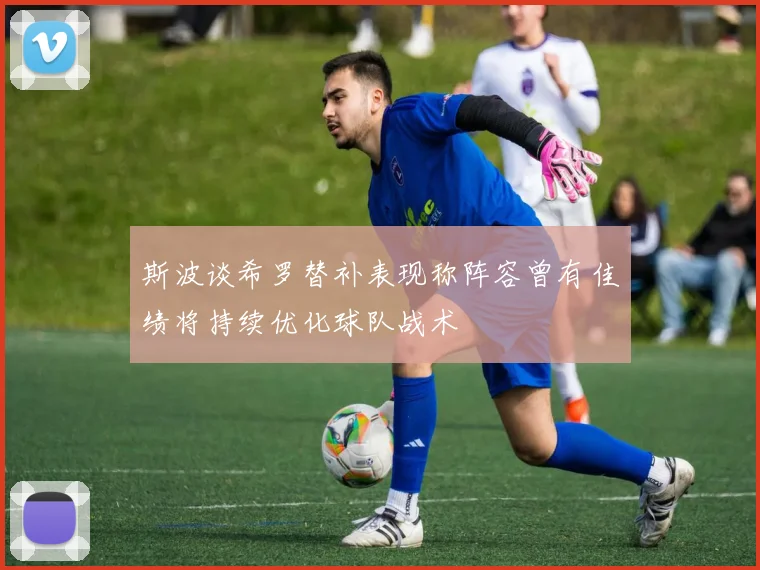 斯波谈希罗替补表现称阵容曾有佳绩将持续优化球队战术