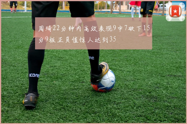 周琦22分钟内高效表现9中7砍下15分9板正负值惊人达到35