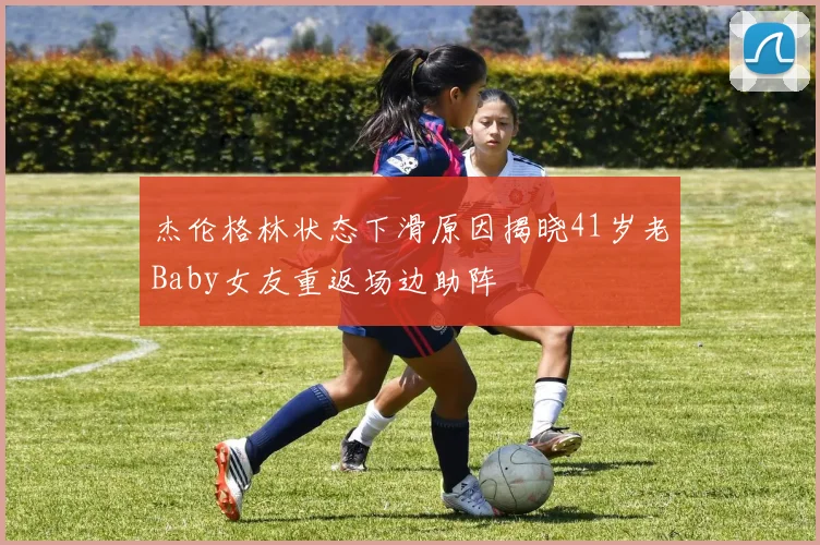 杰伦格林状态下滑原因揭晓41岁老Baby女友重返场边助阵