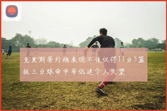 克里斯蒂外线表现不佳仅得11分5篮板三分球命中率低迷令人失望