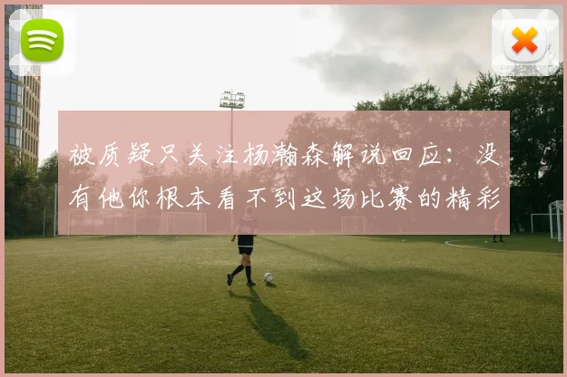 被质疑只关注杨瀚森解说回应：没有他你根本看不到这场比赛的精彩