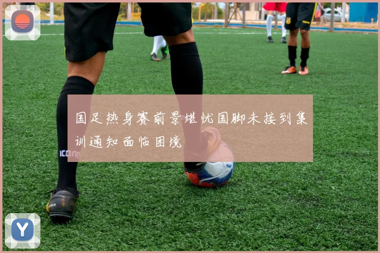 国足热身赛前景堪忧国脚未接到集训通知面临困境