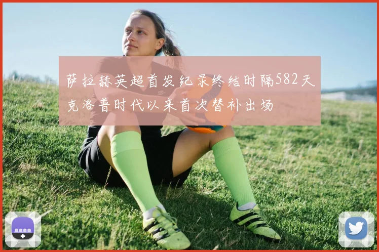 萨拉赫英超首发纪录终结时隔582天克洛普时代以来首次替补出场