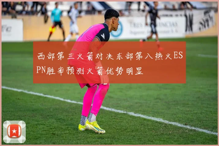 西部第三火箭对决东部第八热火ESPN胜率预测火箭优势明显