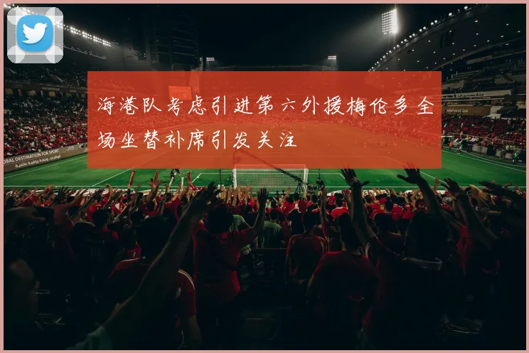 海港队考虑引进第六外援梅伦多全场坐替补席引发关注